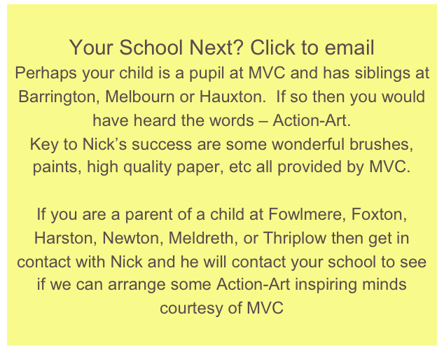 Your School Next? Click to email
Perhaps your child is a pupil at MVC and has siblings at Barrington, Melbourn or Hauxton.  If so then you would have heard the words – Action-Art.  Key to Nick’s success are some wonderful brushes, paints, high quality paper, etc all provided by MVC.If you are a parent of a child at Fowlmere, Foxton, Harston, Newton, Meldreth, or Thriplow then get in contact with Nick and he will contact your school to see if we can arrange some Action-Art inspiring minds courtesy of MVC