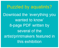 Puzzled by aquatints?
Download the ‘everything you wanted to know’  8-page PDF written by several of the  artist/printmakers featured in this exhibition